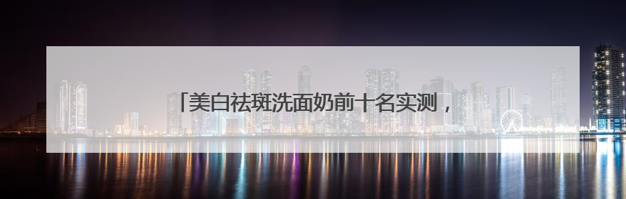 美白祛斑洗面奶前十名实测，洗面奶推荐学生权威榜单揭晓